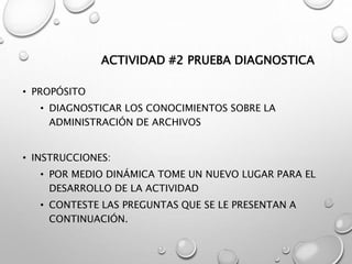 ACTIVIDAD #2 PRUEBA DIAGNOSTICA
• PROPÓSITO
• DIAGNOSTICAR LOS CONOCIMIENTOS SOBRE LA
ADMINISTRACIÓN DE ARCHIVOS
• INSTRUCCIONES:
• POR MEDIO DINÁMICA TOME UN NUEVO LUGAR PARA EL
DESARROLLO DE LA ACTIVIDAD
• CONTESTE LAS PREGUNTAS QUE SE LE PRESENTAN A
CONTINUACIÓN.
 