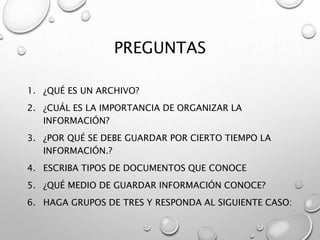 PREGUNTAS
1. ¿QUÉ ES UN ARCHIVO?
2. ¿CUÁL ES LA IMPORTANCIA DE ORGANIZAR LA
INFORMACIÓN?
3. ¿POR QUÉ SE DEBE GUARDAR POR CIERTO TIEMPO LA
INFORMACIÓN.?
4. ESCRIBA TIPOS DE DOCUMENTOS QUE CONOCE
5. ¿QUÉ MEDIO DE GUARDAR INFORMACIÓN CONOCE?
6. HAGA GRUPOS DE TRES Y RESPONDA AL SIGUIENTE CASO:
 