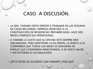 CASO A DISCUSIÓN.
• LA SRA. YAMARIS ORTIZ EMPEZÓ A TRABAJAR EN LAS OFICINAS
DE CASAS BELLÍSIMAS, EMPRESA DEDICADA A LA
CONSTRUCCIÓN DE RESIDENCIAS PREFABRICADAS. HACE SEIS
MESES COMENZÓ SUS OPERACIONES.
• A YAMARIS LE GUSTA QUE SU OFICINA ESTÉ SIEMPRE BIEN
ORGANIZADA. PARA MANTENER LA EN ORDEN, LE INDICO A SU
COMPAÑERA QUE TODOS LOS MESES SE DESHARÁN DE
PAPELES QUE CONSIDEREN INNECESARIOS, O DE POCO VALOR,
Y ASÍ EVITARÁN SU ACUMULACIÓN.
• ¿ESTÁ USTED DE ACUERDO CON YAMARIS? ¿POR QUÉ?
 