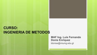 CURSO:
INGENIERIA DE METODOS
MAF Ing. Luis Fernando
Donis Enriquez
ldonise@miumg.edu.gt
 
