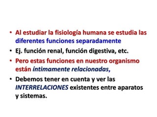 • Al estudiar la fisiología humana se estudia las
diferentes funciones separadamente
• Ej. función renal, función digestiva, etc.
• Pero estas funciones en nuestro organismo
están íntimamente relacionadas,
• Debemos tener en cuenta y ver las
INTERRELACIONES existentes entre aparatos
y sistemas.
 
