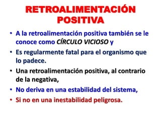 RETROALIMENTACIÓN
POSITIVA
• A la retroalimentación positiva también se le
conoce como CÍRCULO VICIOSO y
• Es regularmente fatal para el organismo que
lo padece.
• Una retroalimentación positiva, al contrario
de la negativa,
• No deriva en una estabilidad del sistema,
• Si no en una inestabilidad peligrosa.
 