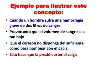 Ejemplo para ilustrar este
concepto:
• Cuando un hombre sufre una hemorragia
grave de dos litros de sangre
• Provocando que el volumen de sangre sea
tan bajo
• Que el corazón no disponga del suficiente
como para bombear con eficacia.
• Esto hace que la presión arterial caiga
 
