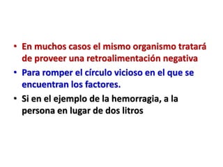 • En muchos casos el mismo organismo tratará
de proveer una retroalimentación negativa
• Para romper el círculo vicioso en el que se
encuentran los factores.
• Si en el ejemplo de la hemorragia, a la
persona en lugar de dos litros
 
