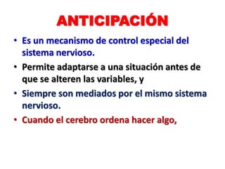 ANTICIPACIÓN
• Es un mecanismo de control especial del
sistema nervioso.
• Permite adaptarse a una situación antes de
que se alteren las variables, y
• Siempre son mediados por el mismo sistema
nervioso.
• Cuando el cerebro ordena hacer algo,
 