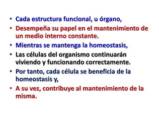 • Cada estructura funcional, u órgano,
• Desempeña su papel en el mantenimiento de
un medio interno constante.
• Mientras se mantenga la homeostasis,
• Las células del organismo continuarán
viviendo y funcionando correctamente.
• Por tanto, cada célula se beneficia de la
homeostasis y,
• A su vez, contribuye al mantenimiento de la
misma.
 