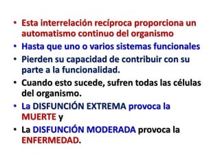 • Esta interrelación recíproca proporciona un
automatismo continuo del organismo
• Hasta que uno o varios sistemas funcionales
• Pierden su capacidad de contribuir con su
parte a la funcionalidad.
• Cuando esto sucede, sufren todas las células
del organismo.
• La DISFUNCIÓN EXTREMA provoca la
MUERTE y
• La DISFUNCIÓN MODERADA provoca la
ENFERMEDAD.
 