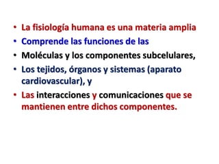 • La fisiología humana es una materia amplia
• Comprende las funciones de las
• Moléculas y los componentes subcelulares,
• Los tejidos, órganos y sistemas (aparato
cardiovascular), y
• Las interacciones y comunicaciones que se
mantienen entre dichos componentes.
 