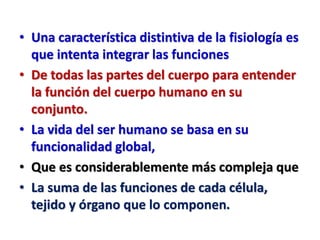 • Una característica distintiva de la fisiología es
que intenta integrar las funciones
• De todas las partes del cuerpo para entender
la función del cuerpo humano en su
conjunto.
• La vida del ser humano se basa en su
funcionalidad global,
• Que es considerablemente más compleja que
• La suma de las funciones de cada célula,
tejido y órgano que lo componen.
 