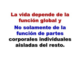 La vida depende de la
función global y
No solamente de la
función de partes
corporales individuales
aisladas del resto.
 