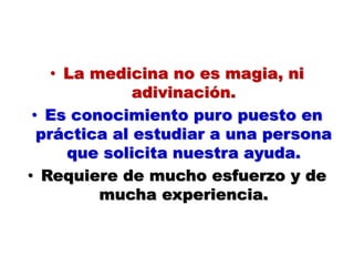 • La medicina no es magia, ni
adivinación.
• Es conocimiento puro puesto en
práctica al estudiar a una persona
que solicita nuestra ayuda.
• Requiere de mucho esfuerzo y de
mucha experiencia.
 