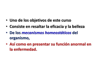 • Uno de los objetivos de este curso
• Consiste en resaltar la eficacia y la belleza
• De los mecanismos homeostáticos del
organismo,
• Así como en presentar su función anormal en
la enfermedad.
 