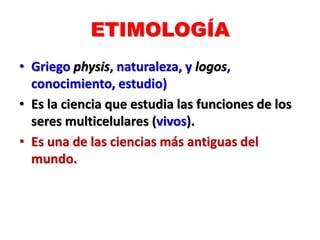 ETIMOLOGÍA
• Griego physis, naturaleza, y logos,
conocimiento, estudio)
• Es la ciencia que estudia las funciones de los
seres multicelulares (vivos).
• Es una de las ciencias más antiguas del
mundo.
 