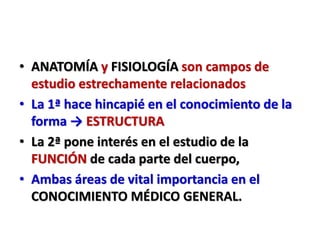 • ANATOMÍA y FISIOLOGÍA son campos de
estudio estrechamente relacionados
• La 1ª hace hincapié en el conocimiento de la
forma → ESTRUCTURA
• La 2ª pone interés en el estudio de la
FUNCIÓN de cada parte del cuerpo,
• Ambas áreas de vital importancia en el
CONOCIMIENTO MÉDICO GENERAL.
 