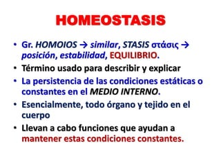 HOMEOSTASIS
• Gr. HOMOIOS → similar, STASIS στάσις →
posición, estabilidad, EQUILIBRIO.
• Término usado para describir y explicar
• La persistencia de las condiciones estáticas o
constantes en el MEDIO INTERNO.
• Esencialmente, todo órgano y tejido en el
cuerpo
• Llevan a cabo funciones que ayudan a
mantener estas condiciones constantes.
 