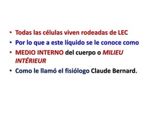 • Todas las células viven rodeadas de LEC
• Por lo que a este líquido se le conoce como
• MEDIO INTERNO del cuerpo o MILIEU
INTÉRIEUR
• Como le llamó el fisiólogo Claude Bernard.
 