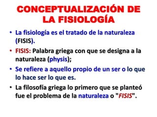 CONCEPTUALIZACIÓN DE
LA FISIOLOGÍA
• La fisiología es el tratado de la naturaleza
(FISIS).
• FISIS: Palabra griega con que se designa a la
naturaleza (physis);
• Se refiere a aquello propio de un ser o lo que
lo hace ser lo que es.
• La filosofía griega lo primero que se planteó
fue el problema de la naturaleza o "FISIS".
 