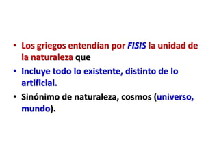 • Los griegos entendían por FISIS la unidad de
la naturaleza que
• Incluye todo lo existente, distinto de lo
artificial.
• Sinónimo de naturaleza, cosmos (universo,
mundo).
 
