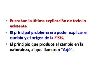 • Buscaban la última explicación de todo lo
existente.
• El principal problema era poder explicar el
cambio y el origen de la FISIS.
• El principio que produce el cambio en la
naturaleza, al que llamaron "Arjé".
 