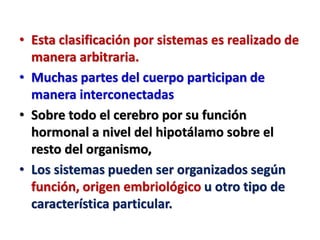 • Esta clasificación por sistemas es realizado de
manera arbitraria.
• Muchas partes del cuerpo participan de
manera interconectadas
• Sobre todo el cerebro por su función
hormonal a nivel del hipotálamo sobre el
resto del organismo,
• Los sistemas pueden ser organizados según
función, origen embriológico u otro tipo de
característica particular.
 