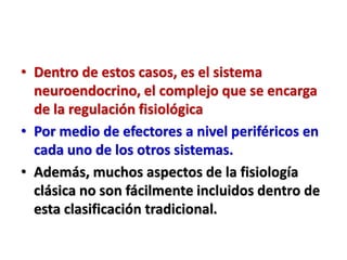 • Dentro de estos casos, es el sistema
neuroendocrino, el complejo que se encarga
de la regulación fisiológica
• Por medio de efectores a nivel periféricos en
cada uno de los otros sistemas.
• Además, muchos aspectos de la fisiología
clásica no son fácilmente incluidos dentro de
esta clasificación tradicional.
 