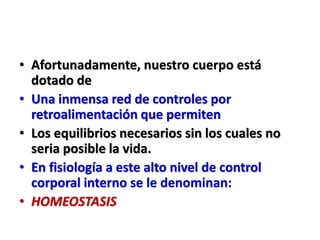 • Afortunadamente, nuestro cuerpo está
dotado de
• Una inmensa red de controles por
retroalimentación que permiten
• Los equilibrios necesarios sin los cuales no
seria posible la vida.
• En fisiología a este alto nivel de control
corporal interno se le denominan:
• HOMEOSTASIS
 