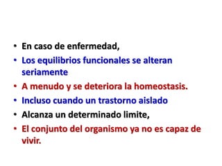 • En caso de enfermedad,
• Los equilibrios funcionales se alteran
seriamente
• A menudo y se deteriora la homeostasis.
• Incluso cuando un trastorno aislado
• Alcanza un determinado limite,
• El conjunto del organismo ya no es capaz de
vivir.
 