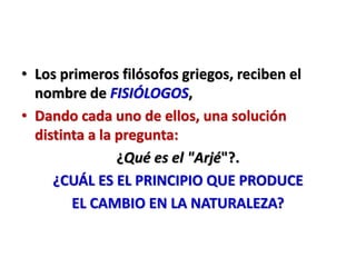 • Los primeros filósofos griegos, reciben el
nombre de FISIÓLOGOS,
• Dando cada uno de ellos, una solución
distinta a la pregunta:
¿Qué es el "Arjé"?.
¿CUÁL ES EL PRINCIPIO QUE PRODUCE
EL CAMBIO EN LA NATURALEZA?
 