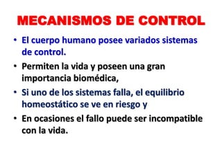 MECANISMOS DE CONTROL
• El cuerpo humano posee variados sistemas
de control.
• Permiten la vida y poseen una gran
importancia biomédica,
• Si uno de los sistemas falla, el equilibrio
homeostático se ve en riesgo y
• En ocasiones el fallo puede ser incompatible
con la vida.
 