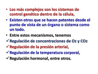 • Los más complejos son los sistemas de
control genético dentro de la célula,
• Existen otros que se hacen patentes desde el
punto de vista de un órgano o sistema como
un todo.
• Entre estos mecanismos, tenemos
Regulación de concentraciones de O2 y CO2
Regulación de la presión arterial,
Regulación de la temperatura corporal,
Regulación hormonal, entre otros.
 