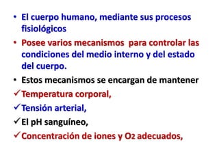 • El cuerpo humano, mediante sus procesos
fisiológicos
• Posee varios mecanismos para controlar las
condiciones del medio interno y del estado
del cuerpo.
• Estos mecanismos se encargan de mantener
Temperatura corporal,
Tensión arterial,
El pH sanguíneo,
Concentración de iones y O2 adecuados,
 