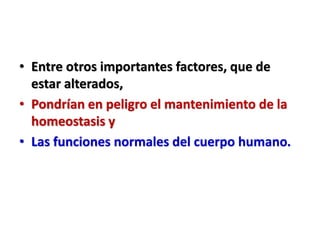 • Entre otros importantes factores, que de
estar alterados,
• Pondrían en peligro el mantenimiento de la
homeostasis y
• Las funciones normales del cuerpo humano.
 