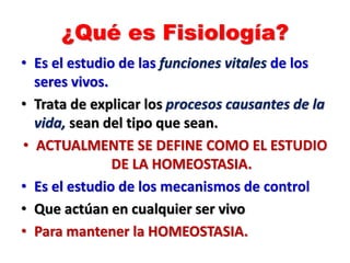 ¿Qué es Fisiología?
• Es el estudio de las funciones vitales de los
seres vivos.
• Trata de explicar los procesos causantes de la
vida, sean del tipo que sean.
• ACTUALMENTE SE DEFINE COMO EL ESTUDIO
DE LA HOMEOSTASIA.
• Es el estudio de los mecanismos de control
• Que actúan en cualquier ser vivo
• Para mantener la HOMEOSTASIA.
 