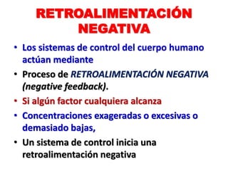 RETROALIMENTACIÓN
NEGATIVA
• Los sistemas de control del cuerpo humano
actúan mediante
• Proceso de RETROALIMENTACIÓN NEGATIVA
(negative feedback).
• Si algún factor cualquiera alcanza
• Concentraciones exageradas o excesivas o
demasiado bajas,
• Un sistema de control inicia una
retroalimentación negativa
 