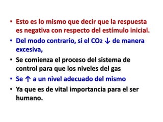 • Esto es lo mismo que decir que la respuesta
es negativa con respecto del estímulo inicial.
• Del modo contrario, si el CO2 ↓ de manera
excesiva,
• Se comienza el proceso del sistema de
control para que los niveles del gas
• Se ↑ a un nivel adecuado del mismo
• Ya que es de vital importancia para el ser
humano.
 