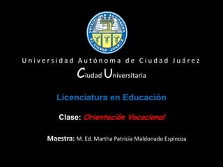 Universidad Autónoma de Ciudad Juárez

               Ciudad Universitaria
        Licenciatura en Educación

         Clase: Orientación Vocacional

     Maestra: M. Ed. Martha Patricia Maldonado Espinoza
 