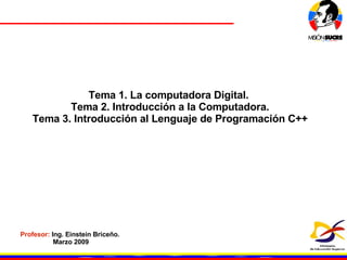 Tema 1. La computadora Digital.  Tema 2. Introducción a la Computadora. Tema 3. Introducción al Lenguaje de Programación C++ Profesor:  Ing. Einstein Briceño.  Marzo 2009 