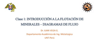 Clase1: INTRODUCCIÓNALAFLOTACIÓNDE
MINERALES– DIAGRAMASDEFLUJO
Dr. JUAN VEGA G.
Departamento Académico de Ing. Metalúrgica
UNT-Perú
 
