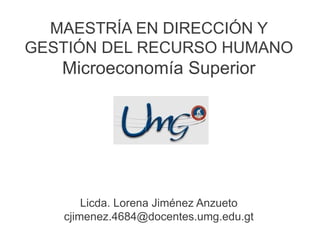 MAESTRÍA EN DIRECCIÓN Y
GESTIÓN DEL RECURSO HUMANO
Microeconomía Superior
Licda. Lorena Jiménez Anzueto
cjimenez.4684@docentes.umg.edu.gt
 