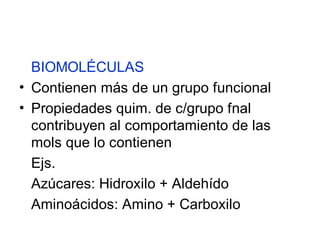 BIOMOLÉCULAS
• Contienen más de un grupo funcional
• Propiedades quim. de c/grupo fnal
  contribuyen al comportamiento de las
  mols que lo contienen
  Ejs.
  Azúcares: Hidroxilo + Aldehído
  Aminoácidos: Amino + Carboxilo
 