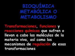 BIOQUÍMICA
        METABÓLICA O
        METABOLISMO
Transformaciones, funciones y
reacciones químicas que sufren o
llevan a cabo las moléculas de la
materia viva, así como los
mecanismos de regulación de esas
transformaciones
 
