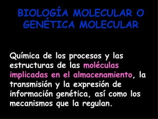 BIOLOGÍA MOLECULAR O
   GENÉTICA MOLECULAR


Química de los procesos y las
estructuras de las moléculas
implicadas en el almacenamiento, la
transmisión y la expresión de
información genética, así como los
mecanismos que la regulan.
 