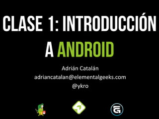 CLASE 1: Introducción
a android
Adrián	
  Catalán	
  
adriancatalan@elementalgeeks.com	
  
@ykro	
  
 