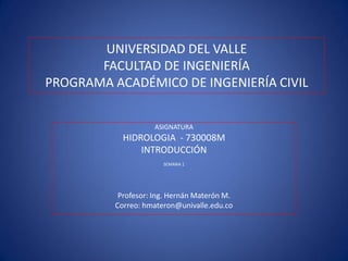 UNIVERSIDAD DEL VALLE
FACULTAD DE INGENIERÍA
PROGRAMA ACADÉMICO DE INGENIERÍA CIVIL
ASIGNATURA
HIDROLOGIA - 730008M
INTRODUCCIÓN
SEMANA 1
Profesor: Ing. Hernán Materón M.
Correo: hmateron@univalle.edu.co
 