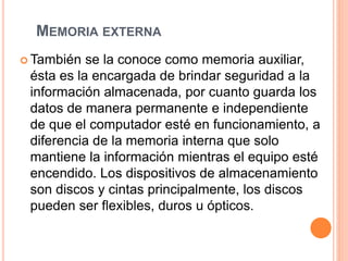MEMORIA EXTERNA
 También se la conoce como memoria auxiliar,
ésta es la encargada de brindar seguridad a la
información almacenada, por cuanto guarda los
datos de manera permanente e independiente
de que el computador esté en funcionamiento, a
diferencia de la memoria interna que solo
mantiene la información mientras el equipo esté
encendido. Los dispositivos de almacenamiento
son discos y cintas principalmente, los discos
pueden ser flexibles, duros u ópticos.
 