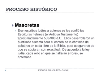 PROCESO HISTÓRICO
 Masoretas
 Eran escribas judíos a quienes se les confió las
Escrituras hebreas (el Antiguo Testamento)
aproximadamente 500-900 d.C. Ellos desarrollaron un
puntilloso sistema para el conteo de la cantidad de
palabras en cada libro de la Biblia, para asegurarse de
que se copiaran con exactitud. De acuerdo a la ley
judía, cada rollo en que se hallaran errores, se
enterraba.
ESCUELA BIBLICA IEEP - CHENA
 