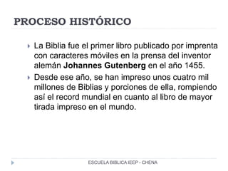 PROCESO HISTÓRICO
 La Biblia fue el primer libro publicado por imprenta
con caracteres móviles en la prensa del inventor
alemán Johannes Gutenberg en el año 1455.
 Desde ese año, se han impreso unos cuatro mil
millones de Biblias y porciones de ella, rompiendo
así el record mundial en cuanto al libro de mayor
tirada impreso en el mundo.
ESCUELA BIBLICA IEEP - CHENA
 