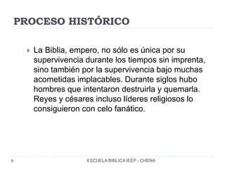 PROCESO HISTÓRICO
 La Biblia, empero, no sólo es única por su
supervivencia durante los tiempos sin imprenta,
sino también por la supervivencia bajo muchas
acometidas implacables. Durante siglos hubo
hombres que intentaron destruirla y quemarla.
Reyes y césares incluso líderes religiosos lo
consiguieron con celo fanático.
ESCUELA BIBLICA IEEP - CHENA
 