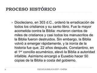 PROCESO HISTÓRICO
 Diocleciano, en 303 d.C., ordenó la erradicación de
todos los cristianos y su santo libro. Fue la mayor
acometida contra la Biblia: murieron cientos de
miles de cristianos y casi todos los manuscritos de
la Biblia fueron destruidos. Sin embargo, la Biblia
volvió a emerger rápidamente, y la ironía de la
historia fue que, 22 años después, Constantino, en
el 1er concilio ecuménico, elevó la Biblia a autoridad
infalible. Asimismo encargó a Eusebio hacer 50
copias de la Biblia a costa del gobierno.
ESCUELA BIBLICA IEEP - CHENA
 