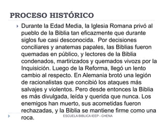 PROCESO HISTÓRICO
 Durante la Edad Media, la Iglesia Romana privó al
pueblo de la Biblia tan eficazmente que durante
siglos fue casi desconocida. Por decisiones
conciliares y anatemas papales, las Biblias fueron
quemadas en público, y lectores de la Biblia
condenados, martirizados y quemados vivozs por la
Inquisición. Luego de la Reforma, llegó un lento
cambio al respecto. En Alemania brotó una legión
de racionalistas que concibió los ataques más
salvajes y violentos. Pero desde entonces la Biblia
es más divulgada, leída y querida que nunca. Los
enemigos han muerto, sus acometidas fueron
rechazadas, y la Biblia se mantiene firme como una
roca. ESCUELA BIBLICA IEEP - CHENA
 